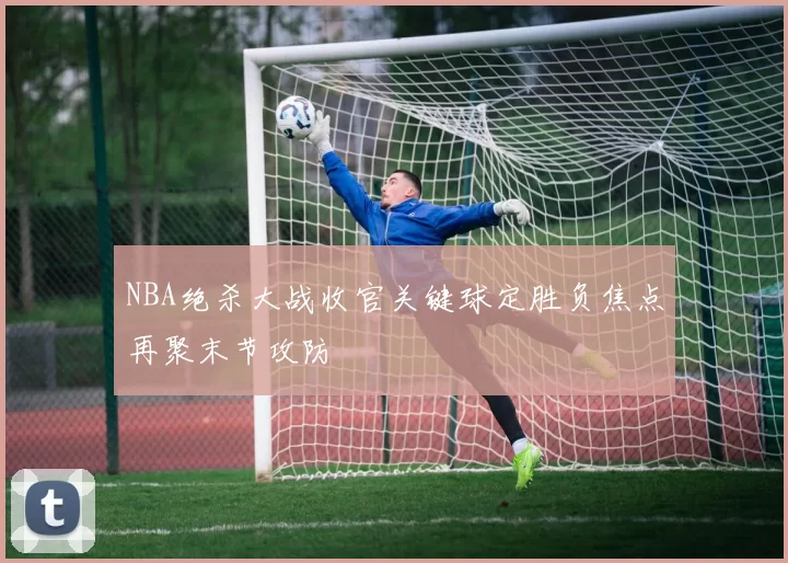 NBA绝杀大战收官关键球定胜负焦点再聚末节攻防