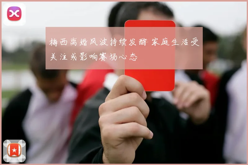 梅西离婚风波持续发酵 家庭生活受关注或影响赛场心态
