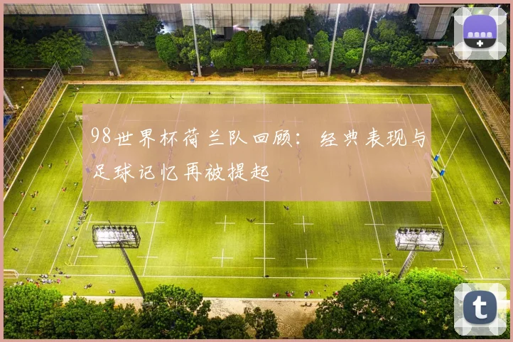 98世界杯荷兰队回顾:经典表现与足球记忆再被提起