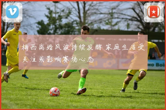梅西离婚风波持续发酵 家庭生活受关注或影响赛场心态