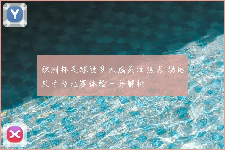 欧洲杯足球场多大成关注焦点 场地尺寸与比赛体验一并解析