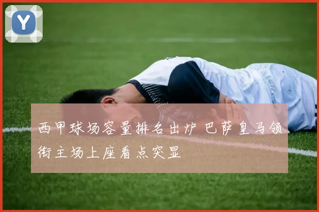 西甲球场容量排名出炉 巴萨皇马领衔主场上座看点突显