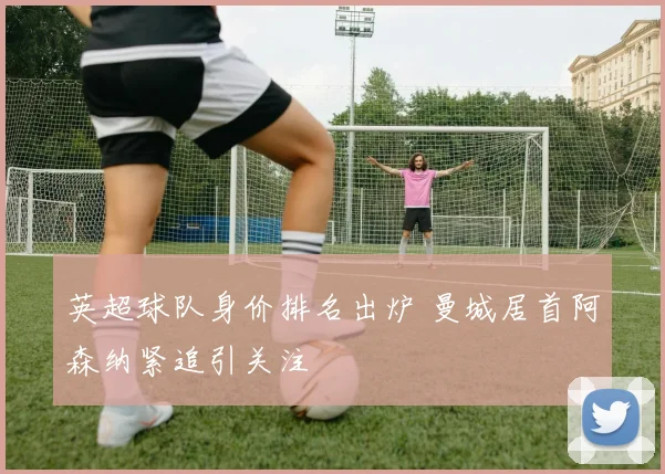 英超球队身价排名出炉 曼城居首阿森纳紧追引关注