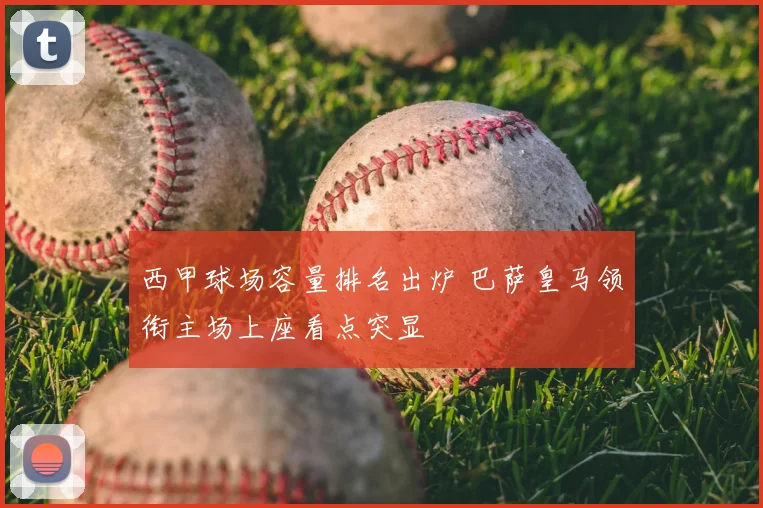 西甲球场容量排名出炉 巴萨皇马领衔主场上座看点突显