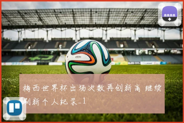 梅西世界杯出场次数再创新高 继续刷新个人纪录_1