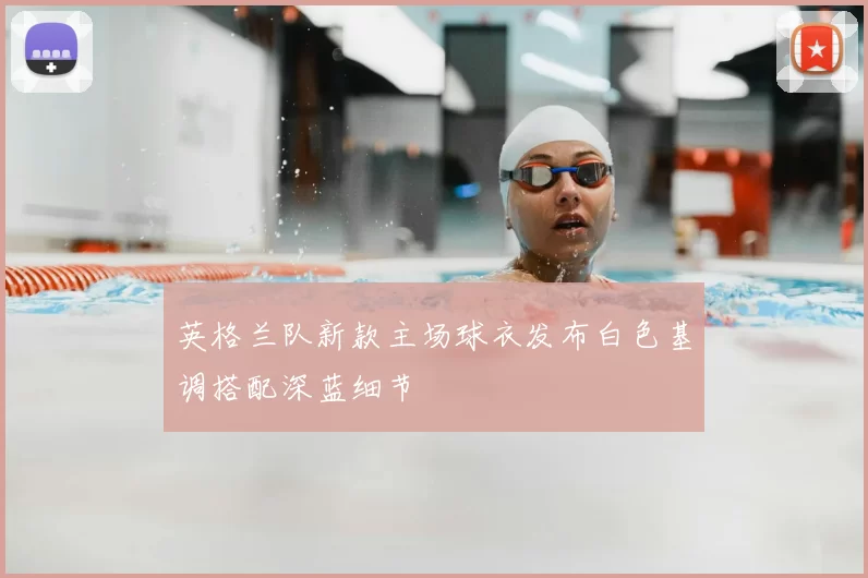 英格兰队新款主场球衣发布白色基调搭配深蓝细节